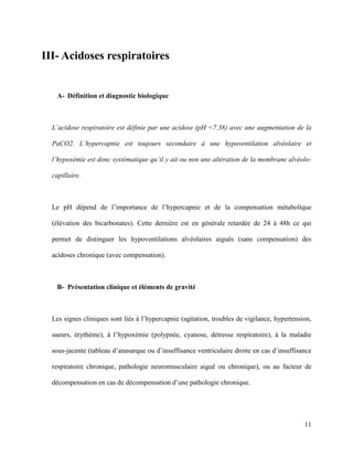 11
III- Acidoses respiratoires
A- Définition et diagnostic biologique
L’acidose respiratoire est définie par une acidose (pH <7.38) avec une augmentation de la
PaCO2. L’hypercapnie est toujours secondaire à une hypoventilation alvéolaire et
l’hypoxémie est donc systématique qu’il y ait ou non une altération de la membrane alvéolo-
capillaire.
Le pH dépend de l’importance de l’hypercapnie et de la compensation métabolique
(élévation des bicarbonates). Cette dernière est en générale retardée de 24 à 48h ce qui
permet de distinguer les hypoventilations alvéolaires aiguës (sans compensation) des
acidoses chronique (avec compensation).
B- Présentation clinique et éléments de gravité
Les signes cliniques sont liés à l’hypercapnie (agitation, troubles de vigilance, hypertension,
sueurs, érythème), à l’hypoxémie (polypnée, cyanose, détresse respiratoire), à la maladie
sous-jacente (tableau d’anasarque ou d’insuffisance ventriculaire droite en cas d’insuffisance
respiratoire chronique, pathologie neuromusculaire aiguë ou chronique), ou au facteur de
décompensation en cas de décompensation d’une pathologie chronique.
 