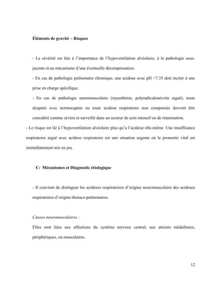 12
Éléments de gravité – Risques
- La sévérité est liée à l’importance de l’hypoventilation alvéolaire, à la pathologie sous-
jacente et au mécanisme d’une éventuelle décompensation.
- En cas de pathologie pulmonaire chronique, une acidose avec pH <7.35 doit inciter à une
prise en charge spécifique.
- En cas de pathologie neuromusculaire (myasthénie, polyradiculonévrite aiguë), toute
dyspnée avec normocapnie ou toute acidose respiratoire non compensée doivent être
considéré comme sévère et surveillé dans un secteur de soin intensif ou de réanimation.
- Le risque est lié à l’hypoventilation alvéolaire plus qu’a l’acidose elle-même. Une insuffisance
respiratoire aiguë avec acidose respiratoire est une situation urgente où le pronostic vital est
immédiatement mis en jeu.
C- Mécanismes et Diagnostic étiologique
- Il convient de distinguer les acidoses respiratoires d’origine neuromusculaire des acidoses
respiratoires d’origine thoraco-pulmonaires.
Causes neuromusculaires :
Elles sont liées aux affections du système nerveux central, aux atteints médullaires,
périphériques, ou musculaires.
 