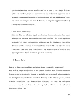 13
Les atteintes du système nerveux central peuvent être en cause en cas d’atteinte du tronc,
qu’elle soit vasculaire, infectieuse ou traumatique. Les médicaments dépresseurs de la
commande respiratoire (morphiniques ou autre hypnotiques) sont une cause classique. Enfin,
il existe des causes acquise (syndrome de Pickwick) ou congénitales (syndrome d’Ondine)
d’hypoventilation alvéolaire centrale.
Causes thoraco-pulmonaires :
Elles sont liées aux affections aiguës ou chroniques thoraco-pulmonaires. Les causes
chroniques sont, en dehors des décompensations aiguës, associées à une acidose respiratoire
compensée. Les causes chroniques sont représentées par les insuffisances respiratoires
chroniques qu’elles soient de mécanisme obstructif ou restrictif. L’ensemble des causes
d’insuffisance respiratoire aiguë peut conduire à une acidose respiratoire. Cette dernière
signe en général une atteinte sévère et un épuisement respiratoire.
D- Prise en charge
La prise en charge est celle de l’hypoventilation alvéolaire (voir chapitre correspondant).
Une prise en charge étiologique est le plus souvent nécessaire. Une assistance ventilatoire
invasive ou non-invasive doit être discutée. La ventilation non-invasive est le traitement de choix
des décompensations d’insuffisance respiratoire chronique ou des œdèmes aigus du poumon
d’origine cardiogénique avec hypoventilation alvéolaire. Au cours des pathologies
neuromusculaire et des pathologies pulmonaires aiguës, la ventilation conventionnelle est le
traitement de premier choix.
 