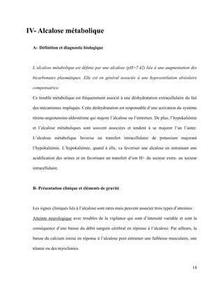 14
IV- Alcalose métabolique
A- Définition et diagnostic biologique
L’alcalose métabolique est définie par une alcalose (pH>7.42) liée à une augmentation des
bicarbonates plasmatiques. Elle est en général associée à une hypoventilation alvéolaire
compensatrice.
Ce trouble métabolique est fréquemment associé à une déshydratation extracellulaire du fait
des mécanismes impliqués. Cette déshydratation est responsable d’une activation du système
rénine-angiotensine-aldostérone qui majore l’alcalose ou l’entretien. De plus, l’hypokaliémie
et l’alcalose métaboliques sont souvent associées et tendent à se majorer l’un l’autre.
L’alcalose métabolique favorise un transfert intracellulaire de potassium majorant
l’hypokaliémie. L’hypokaliémie, quand à elle, va favoriser une alcalose en entrainant une
acidification des urines et en favorisant un transfert d’ion H+ du secteur extra- au secteur
intracellulaire.
B- Présentation clinique et éléments de gravité
Les signes cliniques liés à l’alcalose sont rares mais peuvent associer trois types d’atteintes :
Atteinte neurologique avec troubles de la vigilance qui sont d’intensité variable et sont la
conséquence d’une baisse du débit sanguin cérébral en réponse à l’alcalose. Par ailleurs, la
baisse du calcium ionisé en réponse à l’alcalose peut entrainer une faiblesse musculaire, une
tétanie ou des myoclonies.
 