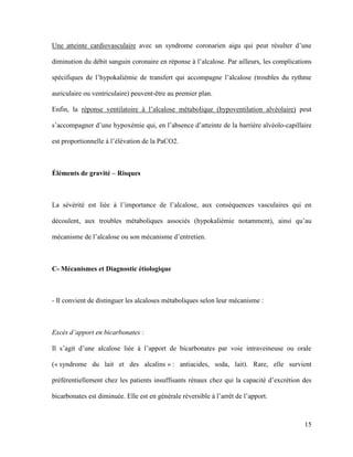 15
Une atteinte cardiovasculaire avec un syndrome coronarien aigu qui peut résulter d’une
diminution du débit sanguin coronaire en réponse à l’alcalose. Par ailleurs, les complications
spécifiques de l’hypokaliémie de transfert qui accompagne l’alcalose (troubles du rythme
auriculaire ou ventriculaire) peuvent-être au premier plan.
Enfin, la réponse ventilatoire à l’alcalose métabolique (hypoventilation alvéolaire) peut
s’accompagner d’une hypoxémie qui, en l’absence d’atteinte de la barrière alvéolo-capillaire
est proportionnelle à l’élévation de la PaCO2.
Éléments de gravité – Risques
La sévérité est liée à l’importance de l’alcalose, aux conséquences vasculaires qui en
découlent, aux troubles métaboliques associés (hypokaliémie notamment), ainsi qu’au
mécanisme de l’alcalose ou son mécanisme d’entretien.
C- Mécanismes et Diagnostic étiologique
- Il convient de distinguer les alcaloses métaboliques selon leur mécanisme :
Excès d’apport en bicarbonates :
Il s’agit d’une alcalose liée à l’apport de bicarbonates par voie intraveineuse ou orale
(« syndrome du lait et des alcalins » : antiacides, soda, lait). Rare, elle survient
préférentiellement chez les patients insuffisants rénaux chez qui la capacité d’excrétion des
bicarbonates est diminuée. Elle est en générale réversible à l’arrêt de l’apport.
 