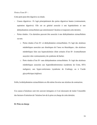 16
Pertes d’ions H+ :
Cette perte peut-être digestive ou rénale.
- Causes digestives : Il s’agit principalement des pertes digestives hautes (vomissement,
aspiration digestive). Elle est en général associée à une hypokaliémie et une
déshydratation extracellulaire qui entretiennent l’alcalose et majorent cette dernière.
- Pertes rénales : Ces dernières peuvent être associée à une déshydratation extracellulaire
ou non.
o Pertes rénales d’ion H+ et déshydratation extracellulaire. Il s’agit des alcaloses
métaboliques associées aux diurétiques de l’anse ou thiazidiques ; des alcaloses
métaboliques liées aux hypercalcémies (fuite urinaire d’ion H+ éventuellement
associée à des vomissements), du syndrome de bartter.
o Perte rénales d’ion H+ sans déshydratation extracellulaire. Il s’agit des alcaloses
métaboliques associées aux hyperaldostéronismes (syndrome de Conn, HTA
malignes), aux hyper-corticismes (syndrome de Cushing), ou à l’acide
glycyrrhizique (réglisse).
Enfin, la déshydratation extracellulaire en elle-même favorise une alcalose de contraction.
Ces causes d’alcaloses sont très souvent intriquées et il est nécessaire de traiter l’ensemble
des facteurs d’entretien de l’alcalose lors de la prise en charge de cette dernière.
D- Prise en charge
 