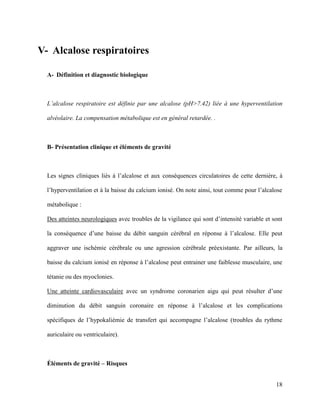 18
V- Alcalose respiratoires
A- Définition et diagnostic biologique
L’alcalose respiratoire est définie par une alcalose (pH>7.42) liée à une hyperventilation
alvéolaire. La compensation métabolique est en général retardée. .
B- Présentation clinique et éléments de gravité
Les signes cliniques liés à l’alcalose et aux conséquences circulatoires de cette dernière, à
l’hyperventilation et à la baisse du calcium ionisé. On note ainsi, tout comme pour l’alcalose
métabolique :
Des atteintes neurologiques avec troubles de la vigilance qui sont d’intensité variable et sont
la conséquence d’une baisse du débit sanguin cérébral en réponse à l’alcalose. Elle peut
aggraver une ischémie cérébrale ou une agression cérébrale préexistante. Par ailleurs, la
baisse du calcium ionisé en réponse à l’alcalose peut entrainer une faiblesse musculaire, une
tétanie ou des myoclonies.
Une atteinte cardiovasculaire avec un syndrome coronarien aigu qui peut résulter d’une
diminution du débit sanguin coronaire en réponse à l’alcalose et les complications
spécifiques de l’hypokaliémie de transfert qui accompagne l’alcalose (troubles du rythme
auriculaire ou ventriculaire).
Éléments de gravité – Risques
 