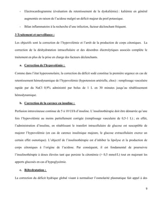 9
- Electrocardiogramme (évaluation du retentissement de la dyskaliémie) : kaliémie en général
augmentée en raison de l’acidose malgré un déficit majeur du pool potassique.
- Bilan inflammatoire à la recherche d’une infection, facteur déclenchant fréquent.
3 Traitement et surveillance :
Les objectifs sont la correction de l’hypovolémie et l’arrêt de la production de corps cétoniques. La
correction de la déshydratation intracellulaire et des désordres électrolytiques associés complète le
traitement en plus de la prise en charge des facteurs déclenchants.
a. Correction de l’hypovolémie :
Comme dans l’état hyperosmolaire, la correction du déficit sodé constitue la première urgence en cas de
retentissement hémodynamique de l’hypovolémie (hypotension artérielle, choc) : remplissage vasculaire
rapide par du NaCl 0,9% administré par bolus de 1 L en 30 minutes jusqu’au rétablissement
hémodynamique.
b. Correction de la carence en insuline :
Perfusion intraveineuse continue de 5 à 10 UI/h d’insuline. L’insulinothérapie doit être démarrée qu’une
fois l’hypovolémie au moins partiellement corrigée (remplissage vasculaire de 0,5-1 L) ; en effet,
l’administration d’insuline, en rétablissant le transfert intracellulaire de glucose est susceptible de
majorer l’hypovolémie (en cas de carence insulinique majeure, le glucose extracellulaire exerce un
certain effet osmotique). L’objectif de l’insulinothérapie est d’inhiber la lipolyse et la production de
corps cétoniques à l’origine de l’acidose. Par conséquent, il est fondamental de poursuivre
l’insulinothérapie à doses élevées tant que persiste la cétonémie (> 0,5 mmol/L) tout en majorant les
apports glucosés en cas d’hypoglycémie.
c. Réhydratation :
La correction du déficit hydrique global visant à normaliser l’osmolarité plasmatique fait appel à des
 