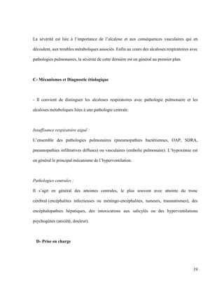 19
La sévérité est liée à l’importance de l’alcalose et aux conséquences vasculaires qui en
découlent, aux troubles métaboliques associés. Enfin au cours des alcaloses respiratoires avec
pathologies pulmonaires, la sévérité de cette dernière est en général au premier plan.
C- Mécanismes et Diagnostic étiologique
- Il convient de distinguer les alcaloses respiratoires avec pathologie pulmonaire et les
alcaloses métaboliques liées à une pathologie centrale.
Insuffisance respiratoire aiguë :
L’ensemble des pathologies pulmonaires (pneumopathies bactériennes, OAP, SDRA,
pneumopathies infiltratives diffuses) ou vasculaires (embolie pulmonaire). L’hypoxémie est
en général le principal mécanisme de l’hyperventilation.
Pathologies centrales :
Il s’agit en général des atteintes centrales, le plus souvent avec atteinte du tronc
cérébral (encéphalites infectieuses ou méningo-encéphalites, tumeurs, traumatismes), des
encéphalopathies hépatiques, des intoxications aux salicylés ou des hyperventilations
psychogènes (anxiété, douleur).
D- Prise en charge
 
