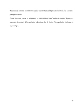 20
Au cours des atteintes respiratoires aiguës, la correction de l’hypoxémie suffit le plus souvent à
corriger l’alcalose.
En cas d’atteinte central et menaçante, en particulier en cas d’atteinte organique, il peut-être
nécessaire de recourir à la ventilation mécanique afin de limiter l’hypoperfusion cérébrale ou
myocardique.
 
