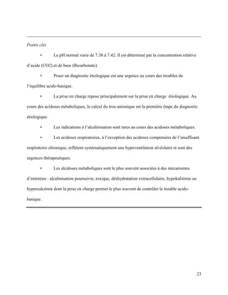 23
______________________________________________________________________________
Points clés
• Le pH normal varie de 7.38 à 7.42. Il est déterminé par la concentration relative
d’acide (CO2) et de base (Bicarbonate).
• Poser un diagnostic étiologique est une urgence au cours des troubles de
l’équilibre acido-basique.
• La prise en charge repose principalement sur la prise en charge étiologique. Au
cours des acidoses métaboliques, le calcul du trou anionique est la première étape du diagnostic
étiologique.
• Les indications à l’alcalinisation sont rares au cours des acidoses métaboliques.
• Les acidoses respiratoires, à l’exception des acidoses compensées de l’insuffisant
respiratoire chronique, reflètent systématiquement une hypoventilation alvéolaire et sont des
urgences thérapeutiques.
• Les alcaloses métaboliques sont le plus souvent associées à des mécanismes
d’entretien : alcalinisation poursuivie, toxique, déshydratation extracellulaire, hypokaliémie ou
hypercalcémie dont la prise en charge permet le plus souvent de contrôler le trouble acido-
basique.
 