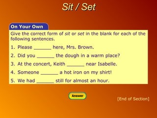 Sit / Set
On Your Own
Give the correct form of sit or set in the blank for each of the
following sentences.

1. Please ______ here, Mrs. Brown.
2. Did you ______ the dough in a warm place?
3. At the concert, Keith ______ near Isabelle.
4. Someone ______ a hot iron on my shirt!
5. We had ______ still for almost an hour.

[End of Section]

 