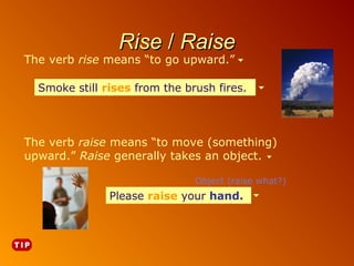 Rise / Raise

The verb rise means “to go upward.”

Smoke still rises from the brush fires.

The verb raise means “to move (something)
upward.” Raise generally takes an object.
Object (raise what?)

Please raise your hand.
hand.

 