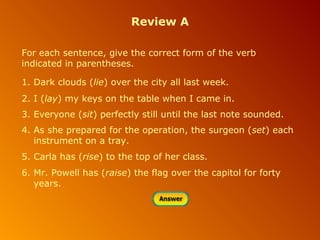 Review A
For each sentence, give the correct form of the verb
indicated in parentheses.
1. Dark clouds (lie) over the city all last week.
2. I (lay) my keys on the table when I came in.
3. Everyone (sit) perfectly still until the last note sounded.
4. As she prepared for the operation, the surgeon (set) each
instrument on a tray.
5. Carla has (rise) to the top of her class.
6. Mr. Powell has (raise) the flag over the capitol for forty
years.

 