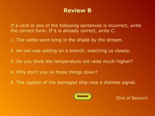 Review B
If a verb in one of the following sentences is incorrect, write
the correct form. If it is already correct, write C.
1. The cattle were lying in the shade by the stream.
2. An owl was setting on a branch, watching us closely.
3. Do you think the temperature will raise much higher?
4. Why don’t you lie those things down?
5. The captain of the damaged ship rose a distress signal.

[End of Section]

 