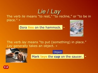 Lie / Lay

The verb lie means “to rest,” “to recline,” or “to be in
place.”
Dora lies on the hammock.

The verb lay means “to put (something) in place.”
Lay generally takes an object.
Object

Mark lays the cup on the saucer.
cup on the saucer.

 