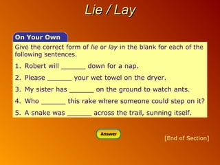 Lie / Lay
On Your Own
Give the correct form of lie or lay in the blank for each of the
following sentences.

1. Robert will ______ down for a nap.
2. Please ______ your wet towel on the dryer.
3. My sister has ______ on the ground to watch ants.
4. Who ______ this rake where someone could step on it?
5. A snake was ______ across the trail, sunning itself.

[End of Section]

 