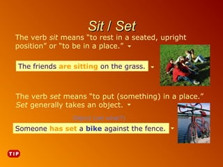 Sit / Set

The verb sit means “to rest in a seated, upright
position” or “to be in a place.”
The friends are sitting on the grass.

The verb set means “to put (something) in a place.”
Set generally takes an object.
Object (set what?)

Someone has set a bike against the fence.
bike against the fence.

 
