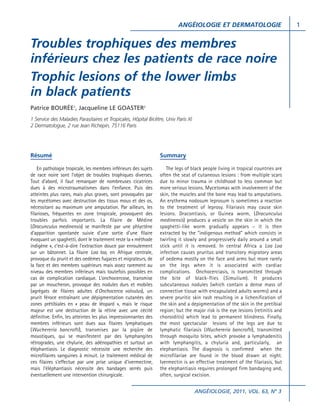 ANGÉIOLOGIE ET DERMATOLOGIE

Troubles trophiques des membres
inférieurs chez les patients de race noire
Trophic lesions of the lower limbs
in black patients
Patrice BOURÉE1, Jacqueline LE GOASTER2
1 Service des Maladies Parasitaires et Tropicales, Hôpital Bicêtre, Univ Paris XI
2 Dermatologue, 2 rue Jean Richepin, 75116 Paris

Résumé

Summary

En pathologie tropicale, les membres inférieurs des sujets
de race noire sont l’objet de troubles trophiques diverses.
Tout d’abord, il faut remarquer de nombreuses cicatrices
dues à des microtraumatismes dans l’enfance. Puis des
atteintes plus rares, mais plus graves, sont provoquées par
les mycétomes avec destruction des tissus mous et des os,
nécessitant au maximum une amputation. Par ailleurs, les
filarioses, fréquentes en zone trropicale, provoquent des
troubles parfois importants. La filaire de Médine
(Dracunculus medinensis) se manifeste par une phlyctène
d’apparition spontanée suivie d’une sortie d’une filaire
évoquant un spaghetti, dont le traitement reste la « méthode
indigène », c’est-à-dire l’extraction douce par enroulement
sur un bâtonnet. La filaire Loa loa, en Afrique centrale,
provoque du prurit et des oedèmes fugaces et migrateurs, de
la face et des membres supérieurs mais assez rarement au
niveau des membres inférieurs mais toutefois possibles en
cas de complication cardiaque. L’onchocercose, transmise
par un moucheron, provoque des nodules durs et mobiles
(agrégats de filaires adultes d’Onchocerca volvulus), un
prurit féroce entraînant une dépigmentation cutanées des
zones prétibiales en « peau de léopard », mais le risque
majeur est une destruction de la rétine avec une cécité
définitive. Enfin, les atteintes les plus impressionnantes des
membres inférieurs sont dues aux filaires lymphatiques
(Wuchereria bancrofti), transmises par la piqûre de
moustiques, qui se manifestent par des lymphangites
rétrogrades, une chylurie, des adénopathies et surtout un
éléphantiasis. Le diagnostic nécessite une recherche des
microfilaires sanguines à minuit. Le traitement médical de
ces filaires s’effectue par une prise unique d’ivermectine,
mais l’éléphantiasis nécessite des bandages serrés puis
éventuellement une intervention chirurgicale.

The legs of black people living in tropical countries are
often the seat of cutaneous lesions : from multiple scars
due to minor trauma in childhood to less common but
more serious lesions. Mycetomas with involvement of the
skin, the muscles and the bone may lead to amputations.
An erythema nodosum leprosum is sometimes a reaction
to the treatment of leprosy. Filariasis may cause skin
lesions. Dracontiasis, or Guinea worm, (Dracunculus
medinensis) produces a vesicle on the skin in which the
spaghetti-like worm gradually appears – it is then
extracted by the “indigenous method” which consists in
twirling it slowly and progressively daily around a small
stick until it is removed. In central Africa a Loa Loa
infection causes pruritus and transitory migratory areas
of oedema mostly on the face and arms but more rarely
on the legs when it is associated with cardiac
complications. Onchocerciasis, is transmitted through
the bite of black-flies (Simulium). It produces
subcutaneous nodules (which contain a dense mass of
connective tissue with encapsulated adults worms) and a
severe pruritic skin rash resulting in a lichenification of
the skin and a depigmentation of the skin in the pretibial
region; but the major risk is the eye lesions (retinitis and
choroiditis) which lead to permanent blindness. Finally,
the most spectacular lesions of the legs are due to
lymphatic filariasis (Wuchereria bancrofti), transmitted
through mosquito bites, which provoke a lymphadenitis
with lymphangitis, a chyluria and, particularly, an
elephantiasis. The diagnosis is confirmed when the
microfilariae are found in the blood drawn at night.
Ivermectin is an effective treatment of the filariasis, but
the elephantiasis requires prolonged firm bandaging and,
often, surgical excision.
ANGÉIOLOGIE, 2011, VOL. 63, N° 3

1

 