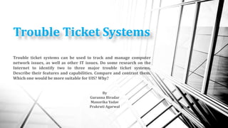 Trouble Ticket Systems
By
Guranna Biradar
Manorika Yadav
Prakruti Agarwal
Trouble ticket systems can be used to track and manage computer
network issues, as well as other IT issues. Do some research on the
Internet to identify two to three major trouble ticket systems.
Describe their features and capabilities. Compare and contrast them.
Which one would be more suitable for UIS? Why?
 