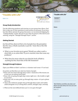 “Trouble with Life”                                                                            “Trouble with Life”

Ruth 1:1-6                                                                                      Lesson 1
                                                                                                Lesson 2
                                                        Part of the RBC family of Ministries    Lesson 3

Group Study Introduction
                                                                                               Notes:
Use the following questions and exercises as your group time allows. Feel
free to skip one or more questions in each section as necessary. If you have
less then thirty minutes for group discussion, we recommend skipping the
“Getting Started” section. Be sure to save time for prayer at the end of your
meeting, using the “Strength through Prayer” section.


Getting Started:

Joe Stowell has observed that a lot of people have the perception
that the story of Ruth essentially is just the “chick flick of the Old
Testament.”

• What is your favorite movie genre? Would you rather watch a
  chick flick or an action film? If you’re married, does that cause any
  problems?

• What does Joe mean when he says that the book of Ruth is
  anything but the chick flick of the Old Testament?

Strength through Scripture:

Open your Bibles to Ruth 1 and have a volunteer read verses 1-5 out loud.

Joe points out that there are only four kinds of people:
• those who have been through deep waters—memories of the trauma are
  so real you can almost touch them
• those who are going through deep waters right now—the trouble is right
  in your face
• those who will, at some point, go through deep waters—it’s just a phone
  call away
• those who will know people who go through deep waters and will be
  called alongside to try to bring them comfort, strength, hope, and help                      “Both Mahlon and Kilion also died, and
                                                                                               Naomi was left without her two sons and
1. What are the most difficult times you’ve ever gone through?                                 her husband.”
                                                                                               Ruth 1:5




             © 2006 Strength for the Journey             1 of 3                                           getmorestrength.org
 