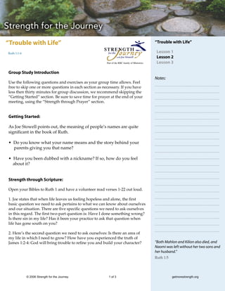 “Trouble with Life”                                                                            “Trouble with Life”

Ruth 1:1-6                                                                                      Lesson 1
                                                                                                Lesson 2
                                                        Part of the RBC family of Ministries    Lesson 3

Group Study Introduction
                                                                                               Notes:
Use the following questions and exercises as your group time allows. Feel
free to skip one or more questions in each section as necessary. If you have
less then thirty minutes for group discussion, we recommend skipping the
“Getting Started” section. Be sure to save time for prayer at the end of your
meeting, using the “Strength through Prayer” section.


Getting Started:

As Joe Stowell points out, the meaning of people’s names are quite
significant in the book of Ruth.

• Do you know what your name means and the story behind your
  parents giving you that name?

• Have you been dubbed with a nickname? If so, how do you feel
  about it?


Strength through Scripture:

Open your Bibles to Ruth 1 and have a volunteer read verses 1-22 out loud.

1. Joe states that when life leaves us feeling hopeless and alone, the first
basic question we need to ask pertains to what we can know about ourselves
and our situation. There are five specific questions we need to ask ourselves
in this regard. The first two-part question is: Have I done something wrong?
Is there sin in my life? Has it been your practice to ask that question when
life has gone south on you?

2. Here’s the second question we need to ask ourselves: Is there an area of
my life in which I need to grow? How have you experienced the truth of
James 1:2-4: God will bring trouble to refine you and build your character?                    “Both Mahlon and Kilion also died, and
                                                                                               Naomi was left without her two sons and
                                                                                               her husband.”
                                                                                               Ruth 1:5




             © 2006 Strength for the Journey             1 of 3                                           getmorestrength.org
 