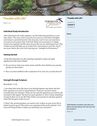 “Trouble with Life”                                                                            “Trouble with Life”

Ruth 1:1-6                                                                                      Lesson 1
                                                                                                Lesson 2
                                                        Part of the RBC family of Ministries    Lesson 3

Individual Study Introduction
                                                                                               Notes:
After listening to the audio segment, use the following questions as your
time allows. You may want to record your answers or jot down thoughts
and notes in a personal journal. You may also want to use your journal as
a record of your prayer time with God. Write out your prayer or simply
record your requests and the areas of your life you are releasing to God. This
written record will help you to watch God’s movement in your life. You’ll
see more clearly the ways God is giving you “strength for the journey”!


Getting Started:

As Joe Stowell points out, the meaning of people’s names are quite
significant in the book of Ruth.

• Do you know what your name means and the story behind your parents
  giving you that name?

• Have you been dubbed with a nickname? If so, how do you feel about it?



Strength through Scripture:

Read Ruth 1:1–22.

1. Joe states that when life leaves you feeling hopeless and alone, the first
basic question you need to ask pertains to what you can know about
yourself and your situation. There are five specific questions you need to ask
yourself in this regard. The first two-part question is: Have I done something
wrong? Is there sin in my life? Has it been your practice to ask that question
when life has gone south on you?

2. Here’s the second question you need to ask: Is there an area of my life in
which I need to grow? How have you experienced the truth of James 1:2-4:                       “Both Mahlon and Kilion also died, and
God will bring trouble to refine you and build your character?                                 Naomi was left without her two sons and
                                                                                               her husband.”
                                                                                               Ruth 1:5




             © 2006 Strength for the Journey             1 of 3                                           getmorestrength.org
 
