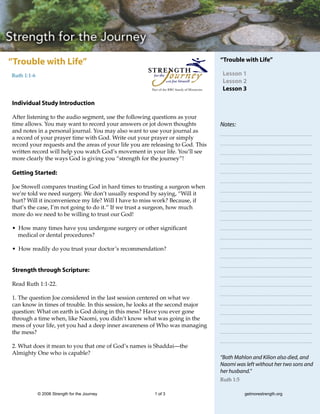 “Trouble with Life”                                                                            “Trouble with Life”

Ruth 1:1-6                                                                                      Lesson 1
                                                                                                Lesson 2
                                                        Part of the RBC family of Ministries    Lesson 3

Individual Study Introduction

After listening to the audio segment, use the following questions as your
time allows. You may want to record your answers or jot down thoughts                          Notes:
and notes in a personal journal. You may also want to use your journal as
a record of your prayer time with God. Write out your prayer or simply
record your requests and the areas of your life you are releasing to God. This
written record will help you watch God’s movement in your life. You’ll see
more clearly the ways God is giving you “strength for the journey”!

Getting Started:

Joe Stowell compares trusting God in hard times to trusting a surgeon when
we’re told we need surgery. We don’t usually respond by saying, “Will it
hurt? Will it inconvenience my life? Will I have to miss work? Because, if
that’s the case, I’m not going to do it.” If we trust a surgeon, how much
more do we need to be willing to trust our God!

• How many times have you undergone surgery or other significant
  medical or dental procedures?

• How readily do you trust your doctor’s recommendation?


Strength through Scripture:

Read Ruth 1:1-22.

1. The question Joe considered in the last session centered on what we
can know in times of trouble. In this session, he looks at the second major
question: What on earth is God doing in this mess? Have you ever gone
through a time when, like Naomi, you didn’t know what was going in the
mess of your life, yet you had a deep inner awareness of Who was managing
the mess?

2. What does it mean to you that one of God’s names is Shaddai—the
Almighty One who is capable?
                                                                                               “Both Mahlon and Kilion also died, and
                                                                                               Naomi was left without her two sons and
                                                                                               her husband.”
                                                                                               Ruth 1:5

             © 2006 Strength for the Journey             1 of 3                                           getmorestrength.org
 
