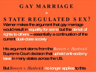 GAY MARRIAGE  =   STATE REGULATED SEX? Warner makes the argument that gay marriage would result in  equality for some  but the  denial of rights to others  -- essentially a continuation of the current  dual-class society . His argument stems from the  Bowers v. Hardwick  Supreme Court decision that  upheld anti-sodomy laws  in many states across the US. But  Bowers v. Hardwick  no longer applies  to this argument. 