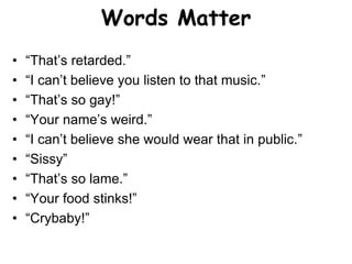 Words Matter
• “That’s retarded.”
• “I can’t believe you listen to that music.”
• “That’s so gay!”
• “Your name’s weird.”
...
