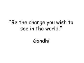 “Be the change you wish to
see in the world.”
Gandhi
 