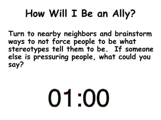 How Will I Be an Ally?
Turn to nearby neighbors and brainstorm
ways to not force people to be what
stereotypes tell them to be. If someone
else is pressuring people, what could you
say?
 