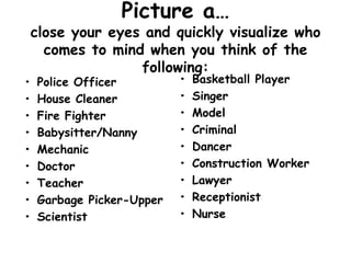 Picture a…
close your eyes and quickly visualize who
comes to mind when you think of the
following:
• Police Officer
• House Cleaner
• Fire Fighter
• Babysitter/Nanny
• Mechanic
• Doctor
• Teacher
• Garbage Picker-Upper
• Scientist
• Basketball Player
• Singer
• Model
• Criminal
• Dancer
• Construction Worker
• Lawyer
• Receptionist
• Nurse
 