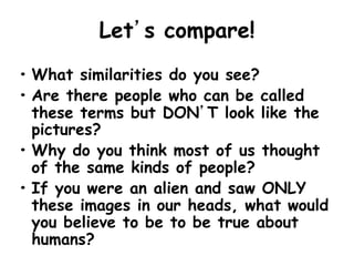 Let’s compare!
• What similarities do you see?
• Are there people who can be called
these terms but DON’T look like the
pictures?
• Why do you think most of us thought
of the same kinds of people?
• If you were an alien and saw ONLY
these images in our heads, what would
you believe to be to be true about
humans?
 