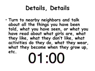 Details, Details
• Turn to nearby neighbors and talk
about all the things you have been
told, what you have seen, or what you
have read about what girls are, what
they like, what they don’t like, what
activities do they do, what they wear,
what they become when they grow up,
etc.
 