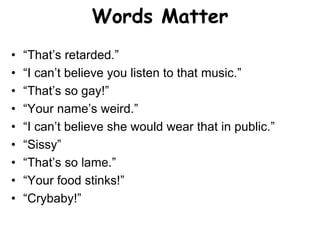 Words Matter
• “That’s retarded.”
• “I can’t believe you listen to that music.”
• “That’s so gay!”
• “Your name’s weird.”
• “I can’t believe she would wear that in public.”
• “Sissy”
• “That’s so lame.”
• “Your food stinks!”
• “Crybaby!”
 