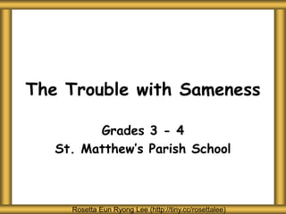 The Trouble with Sameness
Grades 3 - 4
St. Matthew’s Parish School
Rosetta Eun Ryong Lee (http://tiny.cc/rosettalee)
 