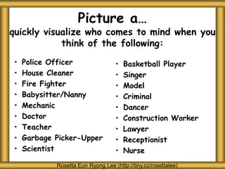 Picture a…
quickly visualize who comes to mind when you
think of the following:
• Police Officer
• House Cleaner
• Fire Fighter
• Babysitter/Nanny
• Mechanic
• Doctor
• Teacher
• Garbage Picker-Upper
• Scientist
• Basketball Player
• Singer
• Model
• Criminal
• Dancer
• Construction Worker
• Lawyer
• Receptionist
• Nurse
Rosetta Eun Ryong Lee (http://tiny.cc/rosettalee)
 