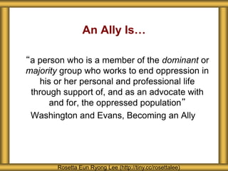 An Ally Is…
“a person who is a member of the dominant or
majority group who works to end oppression in
his or her personal and professional life
through support of, and as an advocate with
and for, the oppressed population”
Washington and Evans, Becoming an Ally
Rosetta Eun Ryong Lee (http://tiny.cc/rosettalee)
 