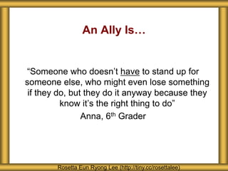 An Ally Is…
“Someone who doesn’t have to stand up for
someone else, who might even lose something
if they do, but they do it anyway because they
know it’s the right thing to do”
Anna, 6th Grader
Rosetta Eun Ryong Lee (http://tiny.cc/rosettalee)
 