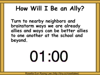 How Will I Be an Ally?
Turn to nearby neighbors and
brainstorm ways we are already
allies and ways can be better allies
to one another at the school and
beyond.
Rosetta Eun Ryong Lee (http://tiny.cc/rosettalee)
 