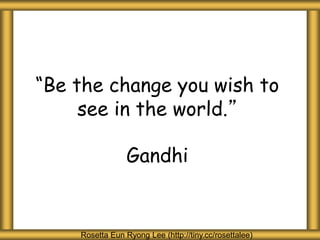 “Be the change you wish to
see in the world.”
Gandhi
Rosetta Eun Ryong Lee (http://tiny.cc/rosettalee)
 