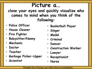 Picture a…
close your eyes and quickly visualize who
comes to mind when you think of the
following:
• Police Officer
• House Cleaner
• Fire Fighter
• Babysitter/Nanny
• Mechanic
• Doctor
• Teacher
• Garbage Picker-Upper
• Scientist
• Basketball Player
• Singer
• Model
• Criminal
• Dancer
• Construction Worker
• Lawyer
• Receptionist
• Nurse
Rosetta Eun Ryong Lee (http://tiny.cc/rosettalee)
 