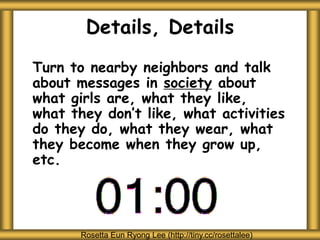 Details, Details
Turn to nearby neighbors and talk
about messages in society about
what girls are, what they like,
what they don’t like, what activities
do they do, what they wear, what
they become when they grow up,
etc.
Rosetta Eun Ryong Lee (http://tiny.cc/rosettalee)
 