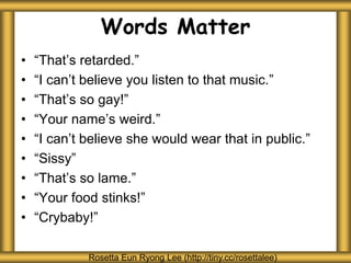 Words Matter
• “That’s retarded.”
• “I can’t believe you listen to that music.”
• “That’s so gay!”
• “Your name’s weird.”
• “I can’t believe she would wear that in public.”
• “Sissy”
• “That’s so lame.”
• “Your food stinks!”
• “Crybaby!”
Rosetta Eun Ryong Lee (http://tiny.cc/rosettalee)
 