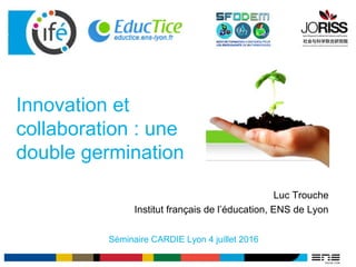 Innovation et
collaboration : une
double germination
Séminaire CARDIE Lyon 4 juillet 2016
Luc Trouche
Institut français de l’éducation, ENS de Lyon
 