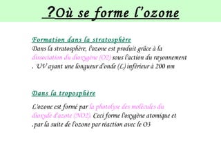 Où se forme l’ozone?
Formation dans la stratosphère
Dans la stratosphère, l'ozone est produit grâce à la
dissociation du dioxygène (O2) sous l'action du rayonnement
UV ayant une longueur d'onde (L) inférieur à 200 nm.
Dans la troposphère
L'ozone est formé par la photolyse des molécules du
dioxyde d'azote (NO2). Ceci forme l'oxygène atomique et
par la suite de l'ozone par réaction avec le O3.
 