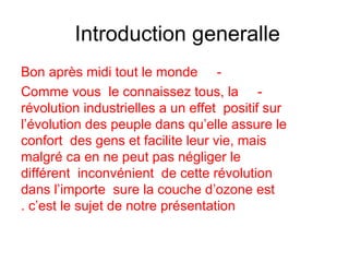 Introduction generalle
-Bon après midi tout le monde
-Comme vous le connaissez tous, la
révolution industrielles a un effet positif sur
l’évolution des peuple dans qu’elle assure le
confort des gens et facilite leur vie, mais
malgré ca en ne peut pas négliger le
différent inconvénient de cette révolution
dans l’importe sure la couche d’ozone est
c’est le sujet de notre présentation.
 