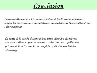 Conclusion
La couche d'ozone sera très vulnérable durant les 20 prochaines années
lorsque les concentrations des substances destructrices de l'ozone atteindront
leur maximum.
La santé de la couche d'ozone à long terme dépendra des moyens
que nous utiliseront pour se débarrasser des substances polluantes
présentent dans l'atmosphère et empêcher qu'il n'en soit libérées
davantage.
 