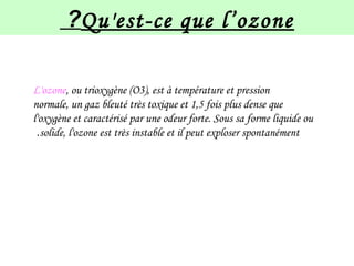 Qu'est-ce que l’ozone?
L'ozone, ou trioxygène (O3), est à température et pression
normale, un gaz bleuté très toxique et 1,5 fois plus dense que
l'oxygène et caractérisé par une odeur forte. Sous sa forme liquide ou
solide, l'ozone est très instable et il peut exploser spontanément.
 