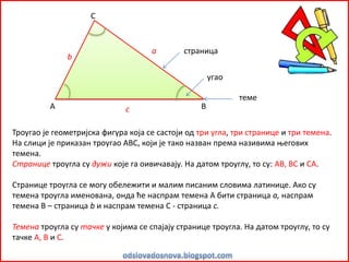 Троугао је геометријска фигура која се састоји од три угла, три странице и три темена.
На слици је приказан троугао АВС, који је тако назван према називима његових
темена.
Странице троугла су дужи које га оивичавају. На датом троуглу, то су: АВ, ВС и СА.
Странице троугла се могу обележити и малим писаним словима латинице. Ако су
темена троугла именована, онда ће наспрам темена А бити страница а, наспрам
темена В – страница b и наспрам темена С - страница с.
Темена троугла су тачке у којима се спајају странице троугла. На датом троуглу, то су
тачке А, В и С.
А В
С
страница
угао
теме
а
b
c
 