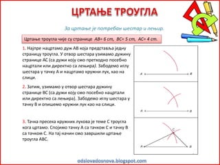 Цртање троугла чије су странице AB= 6 cm, BC= 5 cm, AC= 4 cm.
За цртање је потребан шестар и лењир.
1. Најпре нацртамо дуж АВ која представља једну
страницу троугла. У отвор шестара узимамо дужину
странице АС (са дужи коју смо претходно посебно
нацртали или директно са лењира). Забодемо иглу
шестара у тачку А и нацртамо кружни лук, као на
слици.
2. Затим, узимамо у отвор шестара дужину
странице ВС (са дужи коју смо посебно нацртали
или директно са лењира). Забодемо иглу шестара у
тачку В и опишемо кружни лук као на слици.
3. Тачка пресека кружних лукова је теме С троугла
кога цртамо. Спојимо тачку А са тачком С и тачку В
са тачком С. На тај начин смо завршили цртање
троугла АВС.
 