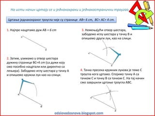 Цртање једнакокраког троугла чије су странице AB= 6 cm, BC= AC= 4 cm.
На исти начин цртају се и једнакокраки и једнакостранични троугао.
1. Најпре нацртамо дуж АВ = 6 cm
2. Затим, узимамо у отвор шестара
дужину странице ВС=4 cm (са дужи коју
смо посебно нацртали или директно са
лењира). Забодемо иглу шестара у тачку А
и опишемо кружни лук као на слици.
3. Немењајући отвор шестара,
забодемо иглу шестара у тачку В и
опишемо други лук, као на слици.
4. Тачка пресека кружних лукова је теме С
троугла кога цртамо. Спојимо тачку А са
тачком С и тачку В са тачком С. На тај начин
смо завршили цртање троугла АВС.
 