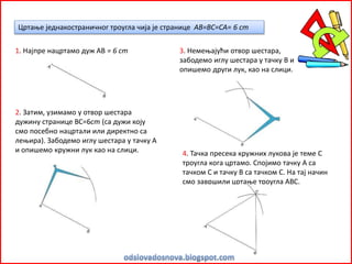 Цртање једнакостраничног троугла чија је странице AB=ВС=СА= 6 cm
1. Најпре нацртамо дуж АВ = 6 cm
2. Затим, узимамо у отвор шестара
дужину странице ВС=6cm (са дужи коју
смо посебно нацртали или директно са
лењира). Забодемо иглу шестара у тачку А
и опишемо кружни лук као на слици.
3. Немењајући отвор шестара,
забодемо иглу шестара у тачку В и
опишемо други лук, као на слици.
4. Тачка пресека кружних лукова је теме С
троугла кога цртамо. Спојимо тачку А са
тачком С и тачку В са тачком С. На тај начин
смо завршили цртање троугла АВС.
 